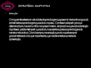 Selecção:  O ning permite seleccionar actividades de aprendizagem que possam ir de encontro ao grau de conhecimentos e aprendizagens que cada aluno possui. O professor pode pedir para que determinados alunos criem um fórum e o possam mediar, sempre com a supervisão e orientação do professor, pode também pedir que cada aluno apresente ou poste as aprendizagens da maneira mais criativa. Criando sempre uma sensação que o aluno pode sempre ir gradualmente evoluindo, quer nos conteúdos, quer nas ferramentas ou modos de apresentação..   ESTRATÉGIA ADAPTATIVA 