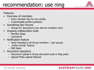 recommendation: use ning Features: Overview of members Every member has his own profile Customisable profile questions Something like Forums Groups for discussions (can also be invitation only) Ongoing collaboration tools Member blogs Comments Notification feature Send message to all Group members – (per group) „ Follow Group“ feature RSS feeds Document repository Document upload in Group discussion post or blog posts Special Photo upload features