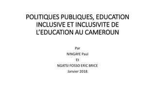 POLITIQUES PUBLIQUES, EDUCATION
INCLUSIVE ET INCLUSIVITE DE
L’EDUCATION AU CAMEROUN
Par
NINGAYE Paul
Et
NGATSI FOSSO ERIC BRICE
Janvier 2018
 