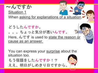 www.***.com
～んですか
Situation 1
When asking for explanations of a situation.
どうしたんですか。
。。。ちょっと気分が悪いんです。
Here, んです is used to...