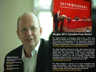 Ningbo 2011 Camellia Prize Award
                                Mr. Helge Hareland, a Norwegian citizen born in 1967, was
                                awarded the Ningbo 2011 Camellia Price on Thursday 14 July
                                2011 (quote) “In appreciation of his enthusiastic support of
                                Ningbo and friendly cooperation” . The award was presented by
                                Vice Mayor Wang Renzhou of the Ningbo Municipal Government.
                                Link: http://english.ningbo.gov.cn/col/col741/index.html

                                Mr. Helge Hareland received the prize, after having lived and
                                worked for more than 11 years in Ningbo. He has during that
                                period been key instrumental in the launch, development,
                                financing and operation of the Nordic Industrial Park (NIP).
                                Furthermore, playing a key role in attracting, registering and
Helge Hareland                  providing advisory services to more than 60 foreign invested
Chief Financial Officer (CFO)   enterprises which by now have found their way to NIP.
& Board Director                Link: http://www.nip.com.cn/
Nordic Industrial Park Co Ltd
NIP Property                    Mr. Helge Hareland is married to his lovely Venezuelan wife
Nordic Services Co Ltd          Lediz Leal Hareland – best known for being in charge of the
NIP Service                     Ningbo Foreign Ladies Group. Their son Markus was born in
Capital Advisory Co Ltd         Ningbo, and has never lived anywhere else his entire life.
NIP Capital                     Link: http://nbflg.com/about-us/Lediz-33.html
 