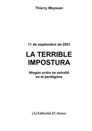 Thierry Meyssan
11 de septiembre de 2001
LA TERRIBLE
IMPOSTURA
Ningún avión se estrelló
en el pentágono
(A) Editorial El Ateneo
Distribuido por www.pidetulibro.cjb.net
 