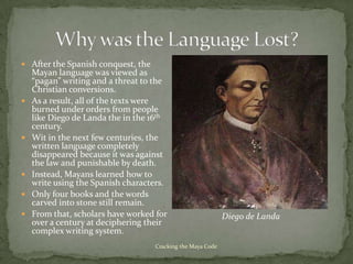  After the Spanish conquest, the
    Mayan language was viewed as
    “pagan” writing and a threat to the
    Christian conversions.
   As a result, all of the texts were
    burned under orders from people
    like Diego de Landa the in the 16th
    century.
   Wit in the next few centuries, the
    written language completely
    disappeared because it was against
    the law and punishable by death.
   Instead, Mayans learned how to
    write using the Spanish characters.
   Only four books and the words
    carved into stone still remain.
   From that, scholars have worked for                      Diego de Landa
    over a century at deciphering their
    complex writing system.
                                    Cracking the Maya Code
 