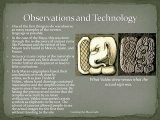  One of the first things to do was observe
  as many examples of the written
  language as possible.
 In the case of the Maya, this was done
  through the re-discovery of ancient ruins
  like Palenque and the revival of lost
  Mayan texts found in Mexico, Spain, and
  France.
 Accuracy in any copies of the materials is
  crucial because any little detail could
  hinder further development or lead to
  false conclusions.
 Early Mayan epigraphers based their
  conclusions on work done by
  artists, such as Jean Fredrick                          What Valdec drew versus what the
  Valdec, whose hand drawings contained
  inaccuracies and the simplification of the                      actual sign was.
  signs to meet their own expectations. By
  having the preconceived notion that the
  temples were built by an Asian
  civilization, Valdec interpreted certain
  symbols as elephants in the text. The
  advent of cameras allowed people to see
  the actual images for the first time
  without traveling to the site.           Cracking the Maya Code
 
