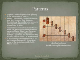  Another crucial element of deciphering
  is the recognition of patters.
 In 1810 Constantine Rafinesque realized
  that since no more than four dots
  (symbolizing the number one) appear in
  one sequence, the number five was
  represented by a bar
 Tatiana Proskouriakoff realized that the
  stelas she was studying followed a time
  pattern of being dated every five years
  and were accompanied by similar
  symbols. This made her realize that they
  actually told the history of Mayan rulers.
 A Russian linguist used the study of the
  various passages to verify that at least
  some of the symbols coincided with
  Mayan sounds.                                                An illustration of
                                                         Proskouriakoff’s observations




                                        Cracking the Maya Code
 