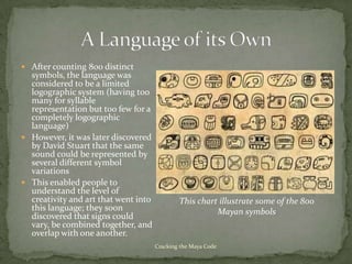  After counting 800 distinct
  symbols, the language was
  considered to be a limited
  logographic system (having too
  many for syllable
  representation but too few for a
  completely logographic
  language)
 However, it was later discovered
  by David Stuart that the same
  sound could be represented by
  several different symbol
  variations
 This enabled people to
  understand the level of
  creativity and art that went into           This chart illustrate some of the 800
  this language; they soon                              Mayan symbols
  discovered that signs could
  vary, be combined together, and
  overlap with one another.
                                      Cracking the Maya Code
 
