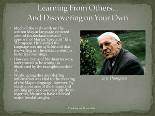  Much of the early work on the
  written Mayan language centered
  around the declarations and
  approval of Mayan “specialist” Eric
  Thompson. He claimed the
  language was not syllabic and that
  the writing on the stelas carried no
  historical meanings.
 However, many of his theories were
  later proved to be wrong (as
  illustrated by the examples on slide
  5).
 Working together and sharing
  information was vital to the cracking                     Eric Thompson
  of the Mayan language, however. By
  sharing pictures of the images and
  sending groups down to study them
  together, historians have achieved
  major breakthroughs.

                                   Cracking the Maya Code
 