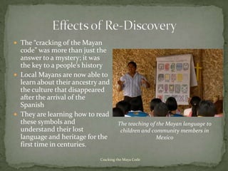  The “cracking of the Mayan
  code” was more than just the
  answer to a mystery; it was
  the key to a people’s history
 Local Mayans are now able to
  learn about their ancestry and
  the culture that disappeared
  after the arrival of the
  Spanish
 They are learning how to read
  these symbols and                  The teaching of the Mayan language to
  understand their lost               children and community members in
  language and heritage for the                      Mexico
  first time in centuries.

                            Cracking the Maya Code
 