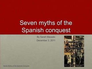 Seven myths of the
                      Spanish conquest
                                      By Sarah Macedo
                                      December 3, 2011




Seven Myths of the Spanish Conquest
 