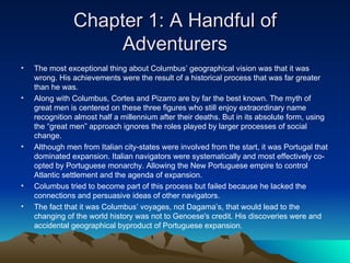 Chapter 1: A Handful of Adventurers The most exceptional thing about Columbus’ geographical vision was that it was wrong. His achievements were the result of a historical process that was far greater than he was. Along with Columbus, Cortes and Pizarro are by far the best known. The myth of great men is centered on these three figures who still enjoy extraordinary name recognition almost half a millennium after their deaths. But in its absolute form, using the “great men” approach ignores the roles played by larger processes of social change. Although men from Italian city-states were involved from the start, it was Portugal that dominated expansion. Italian navigators were systematically and most effectively co-opted by Portuguese monarchy. Allowing the New Portuguese empire to control Atlantic settlement and the agenda of expansion. Columbus tried to become part of this process but failed because he lacked the connections and persuasive ideas of other navigators. The fact that it was Columbus’ voyages, not Dagama’s, that would lead to the changing of the world history was not to Genoese's credit. His discoveries were and accidental geographical byproduct of Portuguese expansion. 