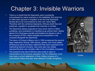 Chapter 3: Invisible Warriors There is no doubt that the Spaniards were consistently outnumbered by nature enemies on the battlefield. But what has so often been ignored or forgotten is the fact that Spaniards tended also to be outnumbered by their own native allies. Therefore with the combined Spaniards, Africans (both free and enslaved), equaled or exceeded their enemies in number. The Spaniards always expected to have sever native or black auxiliaries, and considered it a hardship to go without them. Native slaves from Nicaragua actually participated and played a role in the conquest of Peru. Native peoples are everywhere in the conquest alongside the Spaniards. The return of Cortes to Mexico city in 1526 occasioned the second large celebration festival. With dances, games, and mock battles all featuring native and black celebrants that were supposed to be celebrating Spanish triumphs, they were also very clearly representing their own complex roles in the incomplete conquests. The presence and role of Africans was surely to open to interpretation by the diverse population into the celebration must have been a proud celebration of their military prowess of a conquistador status that was rarely allowed in public recognition. Cortes 
