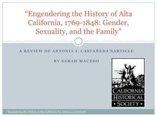 “Engendering the History of Alta
                California, 1769-1848: Gender,
                  Sexuality, and the Family”

          A REVIEW OF ANTONIA I. CASTAÑEDA’SARTICLE

                                        BY SARAH MACEDO




"Engendering the History of Alta California" by Antonia I. Castañeda
 