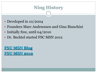 Ning History
 Developed in 10/2004
 Founders Marc Andreessen and Gina Bianchini
 Initially free, until 04/2010
 Dr. Bechtel started FSC MSN 2012
FSU MSN Blog
FSU MSN 2012
 