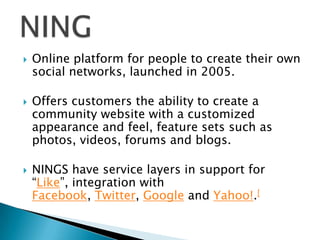 





Online platform for people to create their own
social networks, launched in 2005.
Offers customers the ability to create a
community website with a customized
appearance and feel, feature sets such as
photos, videos, forums and blogs.
NINGS have service layers in support for
“Like”, integration with
Facebook, Twitter, Google and Yahoo!.[

 