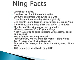












Launched in 2005.
Now has over 2 million communities
90,000+ customers worldwide (July 2011)
65 million unique monthly visitors globally
233 countries and territories worldwide are using Ning
A new Ning community is created every 10 minutes
Members of the Ning nation are generally
affluent, between 30 – 45 years of age
Nearly 50% of Ning sites integrate with external social
applications
Top 5 features on Ning Networks:
Inbox/Forum, Photos, Member Profiles, Blog, Video
Top 5 categories of Ning Networks:
Education, Business/Brand, Entertainment, Music, NonProfit
107 employees worldwide (July 2011)

 