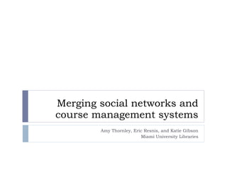 Merging social networks and course management systems Amy Thornley, Eric Resnis, and Katie Gibson Miami University Libraries 