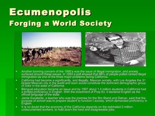 Ecumenopolis Forging a World Society Another looming concern of the 1990’s was the issue of illegal immigration, and anxiety surfaced around these issues. In 1993 a poll showed that 86% of people polled ranked illegal immigration as one of the three major problems facing California.  California had become a significantly, and illegally, Mexican society, with Los Angeles the 3 rd  largest Mexican city in the world and soon would constitute the dominant demographic group of color in the state of California.  Bilingual education became an issue and by 1997 about 1.4 million students in California had a limited proficiency in English. With the enactment of Prop 63, it declared English as the official language of the state.  Jamie Escalante, a teacher who was the premise for the film Stand and Deliver, said that the purpose of school was to prepare student to function I society, which demanded proficiency in English.  It is no doubt that the economy of the California depends on the estimated 2 million undocumented workers, to hold down the hard and disagreeable jobs. 