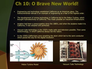 Ch 10: O Brave New World! Engineering and technology established California as an American place. The transcontinental railroad is an example of engineering as a feat of the highest order. The development of mining technology in California led to the Pelton Turbine, which brought hydroelectricity to California. This made possible an industrial infrastructure.  Aviation had been a preoccupation since the 1880’s, and when the airplane made it to California, it was adopted and perfected. Vacuum tube technology in the 1920’s made radio and television possible. Then came biotechnology, in which California always led the nation.  In the 1930’s Californians were smashing the atom which led to the semi conductor which paved the way for the digital revolution.   Pelton Turbine Model Vacuum Tube Technology   