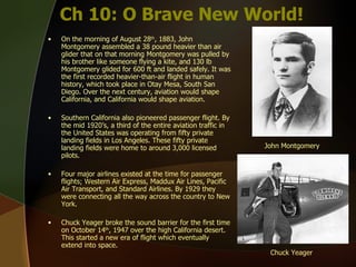 Ch 10: O Brave New World! On the morning of August 28 th , 1883, John Montgomery assembled a 38 pound heavier than air glider that on that morning Montgomery was pulled by his brother like someone flying a kite, and 130 lb Montgomery glided for 600 ft and landed safely. It was the first recorded heavier-than-air flight in human history, which took place in Otay Mesa, South San Diego. Over the next century, aviation would shape California, and California would shape aviation.  Southern California also pioneered passenger flight. By the mid 1920’s, a third of the entire aviation traffic in the United States was operating from fifty private landing fields in Los Angeles. These fifty private landing fields were home to around 3,000 licensed pilots.  Four major airlines existed at the time for passenger flights; Western Air Express, Maddux Air Lines, Pacific Air Transport, and Standard Airlines. By 1929 they were connecting all the way across the country to New York. Chuck Yeager broke the sound barrier for the first time on October 14 th , 1947 over the high California desert. This started a new era of flight which eventually extend into space.  John Montgomery Chuck Yeager 