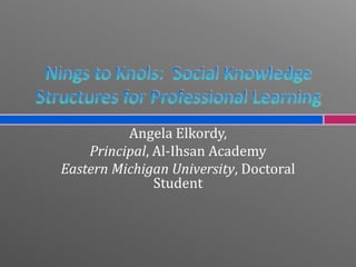 Nings to Knols:  Social Knowledge Structures for Professional Learning Angela Elkordy,  Principal, Al-Ihsan Academy Eastern Michigan University, Doctoral Student 