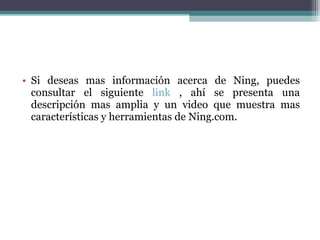Si deseas mas información acerca de Ning, puedes consultar el siguiente  link  , ahí se presenta una descripción mas amplia y un video que muestra mas características y herramientas de Ning.com.  