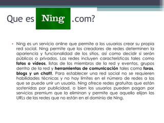 Que es Ning  .com? Ning  es un servicio online que permite a los usuarios crear su propia red social. Ning permite que los creadores de redes determinen la apariencia y funcionalidad de los sitios, así como decidir si serán públicos o privados. Las redes incluyen características tales como  fotos o vídeos , listas de los miembros de la red y eventos, grupos dentro de la red y  herramientas de comunicación  tales como  foros ,  blogs y un chat!! . Para establecer una red social no se requieren habilidades técnicas y no hay límites en el número de redes a las que se puede unir un usuario. Ning ofrece redes gratuitas que están sostenidas por publicidad, o bien los usuarios pueden pagan por servicios premium que la eliminan y permite que aquello elijan las URLs de las redes que no están en el dominio de Ning. 