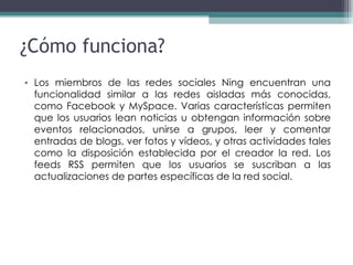 Los miembros de las redes sociales Ning encuentran una funcionalidad similar a las redes aisladas más conocidas, como Facebook y MySpace. Varias características permiten que los usuarios lean noticias u obtengan información sobre eventos relacionados, unirse a grupos, leer y comentar entradas de blogs, ver fotos y vídeos, y otras actividades tales como la disposición establecida por el creador la red. Los feeds RSS permiten que los usuarios se suscriban a las actualizaciones de partes específicas de la red social. ¿Cómo funciona? 