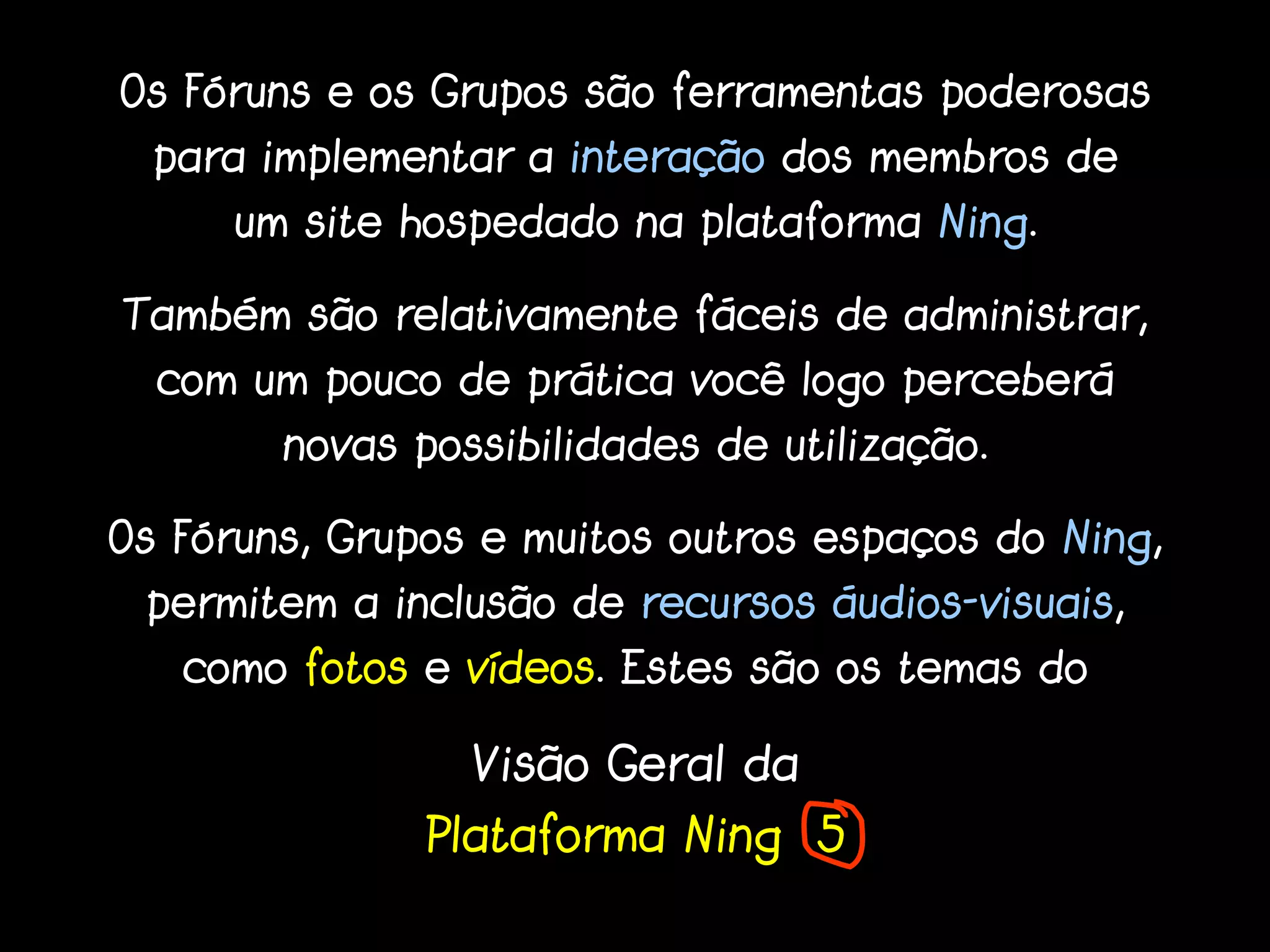 Os Fóruns e os Grupos são ferramentas poderosas
  para implementar a interação dos membros de
     um site hospedado na plataforma Ning.

Também são relativamente fáceis de administrar,
  com um pouco de prática você logo perceberá
        novas possibilidades de utilização.

Os Fóruns, Grupos e muitos outros espaços do Ning,
 permitem a inclusão de recursos áudios-visuais,
   como fotos e vídeos. Estes são os temas do

                 Visão Geral da
               Plataforma Ning 5
 