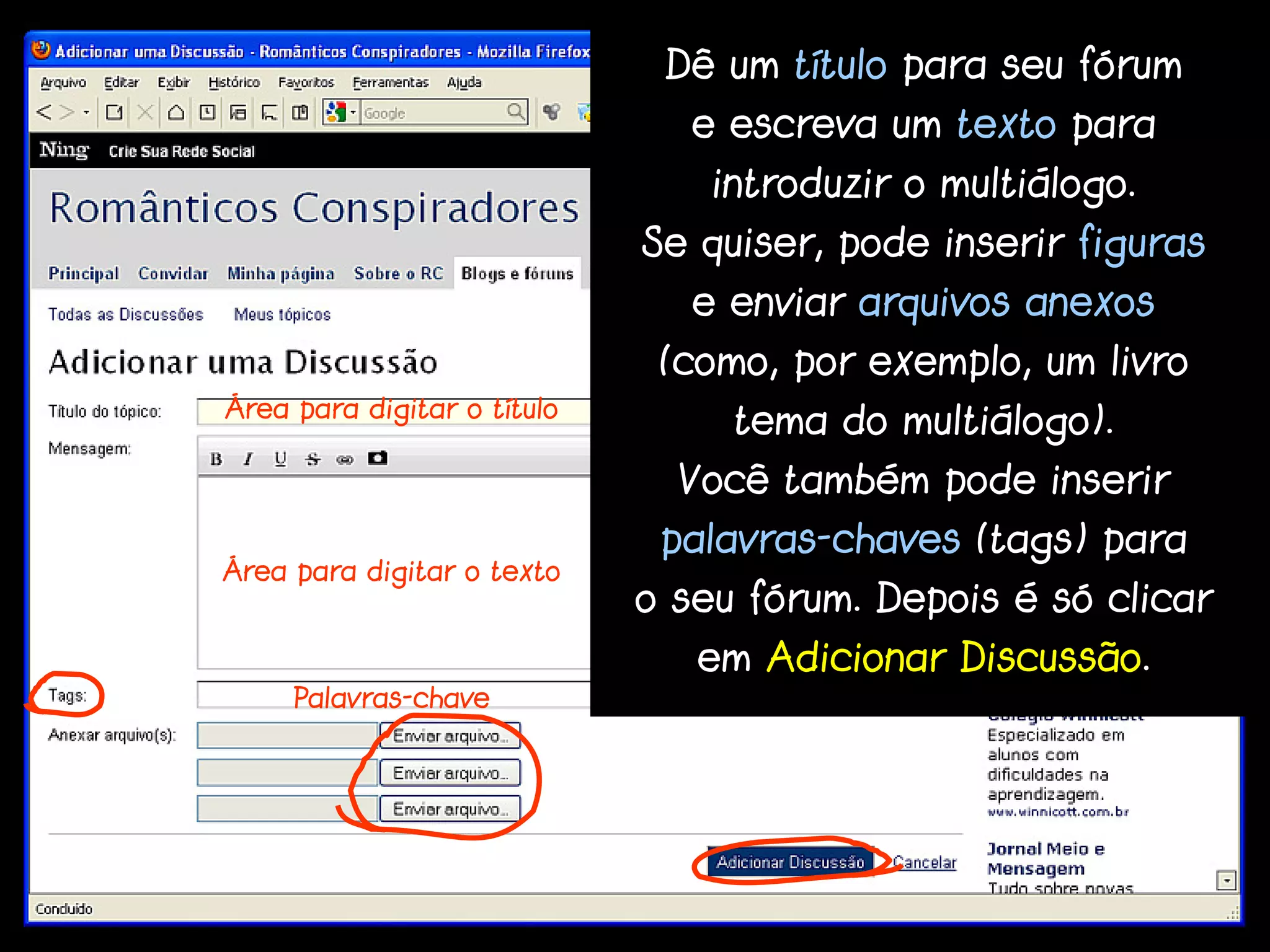 Dê um título para seu fórum
                                e escreva um texto para
                                 introduzir o multiálogo.
                             Se quiser, pode inserir figuras
                                e enviar arquivos anexos
                              (como, por exemplo, um livro
Área para digitar o título
                                  tema do multiálogo).
                               Você também pode inserir
                              palavras-chaves (tags) para
Área para digitar o texto
                             o seu fórum. Depois é só clicar
                                em Adicionar Discussão.
     Palavras-chave
 