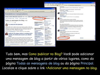 Tudo bem, mas Como publicar no Blog? Você pode adicionar
  uma mensagem de blog a partir de vários lugares, como da
  página Todas as mensagens de blog ou da página Principal.
Localize e clique sobre o link +Adicionar uma mensagem no blog.
 