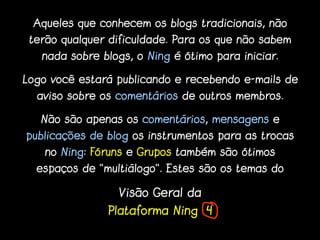 Aqueles que conhecem os blogs tradicionais, não
 terão qualquer dificuldade. Para os que não sabem
   nada sobre blogs, o Ning é ótimo para iniciar.

Logo você estará publicando e recebendo e-mails de
  aviso sobre os comentários de outros membros.

   Não são apenas os comentários, mensagens e
publicações de blog os instrumentos para as trocas
    no Ning: Fóruns e Grupos também são ótimos
  espaços de “multiálogo”. Estes são os temas do

                 Visão Geral da
               Plataforma Ning 4
 