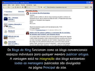 Os Blogs do Ning funcionam como os blogs convencionais:
espaços individuais para qualquer membro publicar artigos.
  A vantagem está na integração dos blogs existentes:
     todas as mensagens publicadas são divulgadas
               na página Principal do site.
 