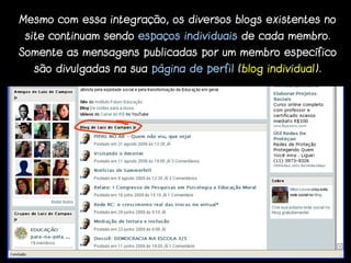 Mesmo com essa integração, os diversos blogs existentes no
 site continuam sendo espaços individuais de cada membro.
Somente as mensagens publicadas por um membro específico
  são divulgadas na sua página de perfil (blog individual).
 
