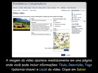 A imagem do vídeo aparece imediatamente em uma página
onde você pode incluir informações: Título, Descrição, Tags
   (palavras-chave) e Local do vídeo. Clique em Salvar.
 