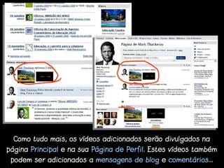 Como tudo mais, os vídeos adicionados serão divulgados na
página Principal e na sua Página de Perfil. Estes vídeos também
 podem ser adicionados a mensagens de blog e comentários...
 