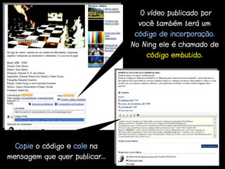 O vídeo publicado por
                                  você também terá um
                                 código de incorporação.
                                No Ning ele é chamado de
                                    código embutido.




  Copie o código e cole na
mensagem que quer publicar...
 