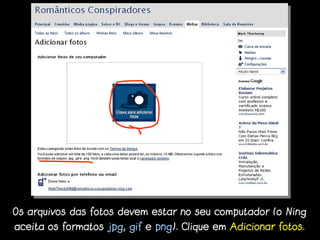 Os arquivos das fotos devem estar no seu computador (o Ning
aceita os formatos jpg, gif e png). Clique em Adicionar fotos.
 