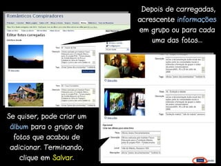 Depois de carregadas,
                           acrescente informações
                           em grupo ou para cada
                              uma das fotos...




Se quiser, pode criar um
álbum para o grupo de
 fotos que acabou de
adicionar. Terminando,
   clique em Salvar.
 