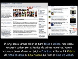 O Ning possui áreas próprias para fotos e vídeos, mas estes
  recursos podem ser utilizados de várias maneiras. Vamos
começar pelos vídeos: na página Principal, utilize o link Vídeos
do menu de abas ou Exibir todos, no final da lista de vídeos.
 
