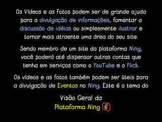 Os Vídeos e as Fotos podem ser de grande ajuda
  para a divulgação de informações, fomentar a
  discussão de idéias ou simplesmente ilustrar e
   tornar mais atraente uma área do seu site.

  Sendo membro de um site da plataforma Ning,
  você poderá até dispensar outras contas que
   tenha em serviços como o YouTube e o Flick.

Os vídeos e as fotos também podem ser úteis para
a divulgação de Eventos no Ning. Este é o tema do

                 Visão Geral da
               Plataforma Ning 6
 