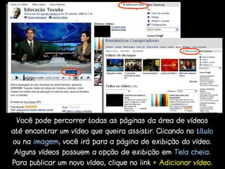 Você pode percorrer todas as páginas da área de vídeos
até encontrar um vídeo que queira assistir. Clicando no título
ou na imagem, você irá para a página de exibição do vídeo.
Alguns vídeos possuem a opção de exibição em Tela cheia.
Para publicar um novo vídeo, clique no link + Adicionar vídeo.
 