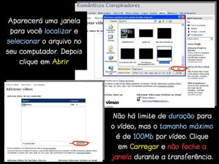 Aparecerá uma janela
 para você localizar e
selecionar o arquivo no
seu computador. Depois
   clique em Abrir




                          Não há limite de duração para
                          o vídeo, mas o tamanho máximo
                           é de 100Mb por vídeo. Clique
                            em Carregar e não feche a
                          janela durante a transferência.
 