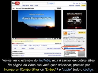 Vamos ver o exemplo do YouTube, mas é similar em outros sites.
   Na página do vídeo que você quer adicionar, procure por
 Incorporar (Compartilhar ou “Embed”) e “copie” todo o código.
 