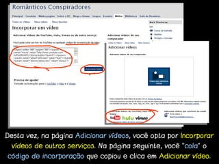 Desta vez, na página Adicionar vídeos, você opta por Incorporar
  vídeos de outros serviços. Na página seguinte, você “cola” o
código de incorporação que copiou e clica em Adicionar vídeo.
 