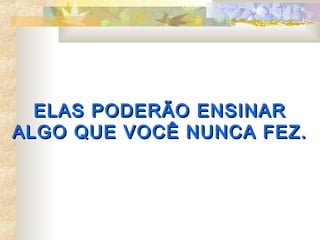ELAS PODERÃO ENSINAR
ALGO QUE VOCÊ NUNCA FEZ.
 