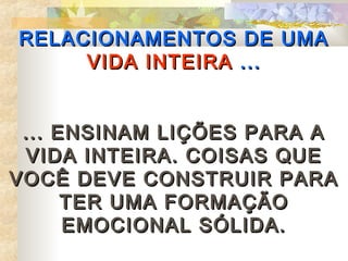 RELACIONAMENTOS DE UMA
     VIDA INTEIRA ...


 ... ENSINAM LIÇÕES PARA A
 VIDA INTEIRA. COISAS QUE
VOCÊ DEVE CONSTRUIR PARA
      TER UMA FORMAÇÃO
      EMOCIONAL SÓLIDA.
 