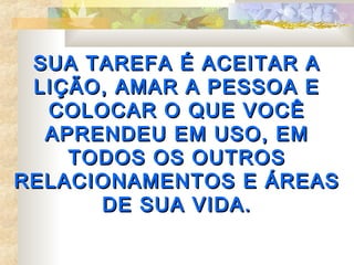 SUA TAREFA É ACEITAR A
 LIÇÃO, AMAR A PESSOA E
  COLOCAR O QUE VOCÊ
  APRENDEU EM USO, EM
    TODOS OS OUTROS
RELACIONAMENTOS E ÁREAS
      DE SUA VIDA.
 