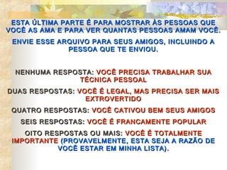 ESTA ÚLTIMA PARTE É PARA MOSTRAR ÀS PESSOAS QUE
VOCÊ AS AMA E PARA VER QUANTAS PESSOAS AMAM VOCÊ.
 ENVIE ESSE ARQUIVO PARA SEUS AMIGOS, INCLUINDO A
              PESSOA QUE TE ENVIOU.


  NENHUMA RESPOSTA: VOCÊ PRECISA TRABALHAR SUA
               TÉCNICA PESSOAL
DUAS RESPOSTAS: VOCÊ É LEGAL, MAS PRECISA SER MAIS
                  EXTROVERTIDO
 QUATRO RESPOSTAS: VOCÊ CATIVOU BEM SEUS AMIGOS
   SEIS RESPOSTAS: VOCÊ É FRANCAMENTE POPULAR
    OITO RESPOSTAS OU MAIS: VOCÊ É TOTALMENTE
 IMPORTANTE (PROVAVELMENTE, ESTA SEJA A RAZÃO DE
            VOCÊ ESTAR EM MINHA LISTA) .
 