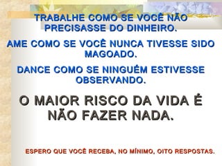 TRABALHE COMO SE VOCÊ NÃO
       PRECISASSE DO DINHEIRO.
AME COMO SE VOCÊ NUNCA TIVESSE SIDO
             MAGOADO.
 DANCE COMO SE NINGUÉM ESTIVESSE
          OBSERVANDO.

  O MAIOR RISCO                DA VIDA É
     NÃO FAZER                 NADA.

   ESPERO QUE VOCÊ RECEBA, NO MÍNIMO, OITO RESPOSTAS.
 