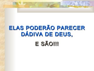ELAS PODERÃO PARECER
   DÁDIVA DE DEUS,
      E SÃO!!!
 